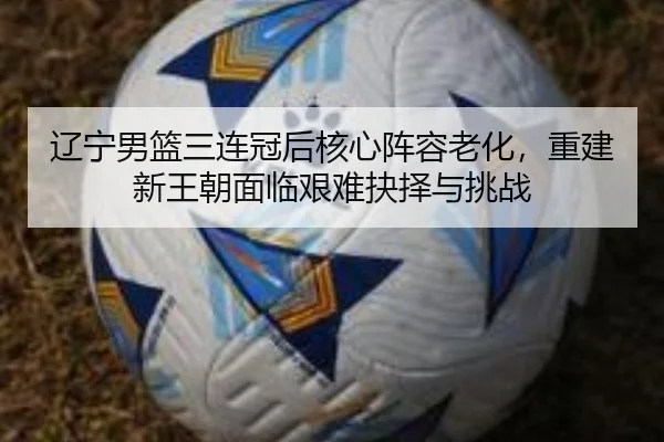 辽宁男篮三连冠后核心阵容老化，重建新王朝面临艰难抉择与挑战