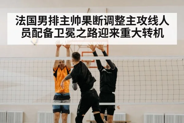 法国男排主帅果断调整主攻线人员配备卫冕之路迎来重大转机
