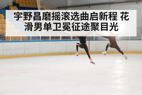宇野昌磨摇滚选曲启新程 花滑男单卫冕征途聚目光